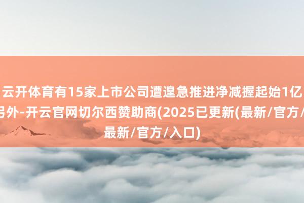 云开体育有15家上市公司遭遑急推进净减握起始1亿股；另外-开云官网切尔西赞助商(2025已更新(最新/官方/入口)