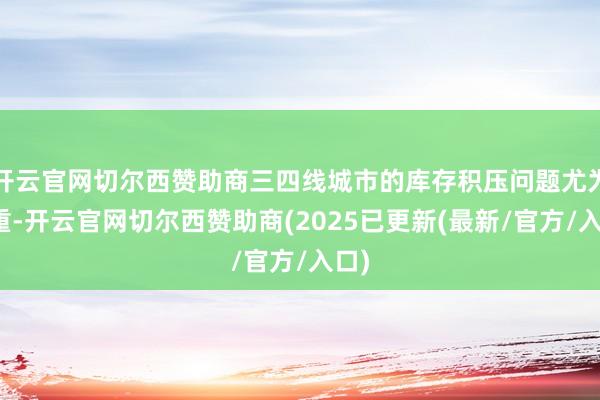 开云官网切尔西赞助商三四线城市的库存积压问题尤为严重-开云官网切尔西赞助商(2025已更新(最新/官方/入口)
