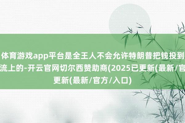 体育游戏app平台是全王人不会允许特朗普把钱投到制造业回流上的-开云官网切尔西赞助商(2025已更新(最新/官方/入口)
