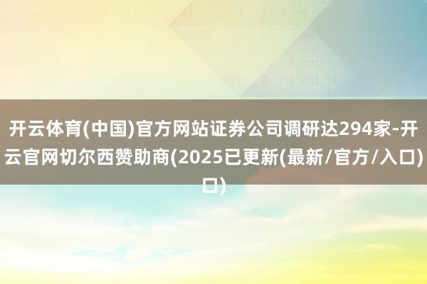 开云体育(中国)官方网站证券公司调研达294家-开云官网切尔西赞助商(2025已更新(最新/官方/入口)