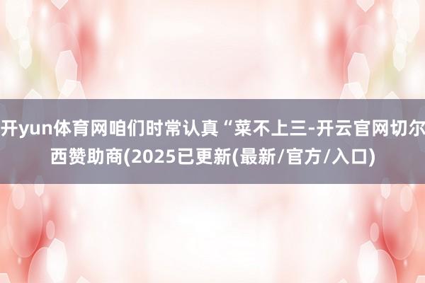 开yun体育网咱们时常认真“菜不上三-开云官网切尔西赞助商(2025已更新(最新/官方/入口)