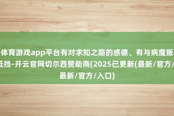 体育游戏app平台有对求知之路的感德、有与病魔叛逆的抵挡-开云官网切尔西赞助商(2025已更新(最新/官方/入口)