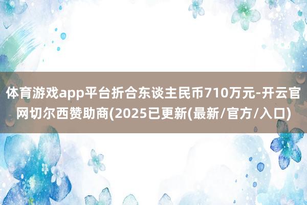 体育游戏app平台折合东谈主民币710万元-开云官网切尔西赞助商(2025已更新(最新/官方/入口)