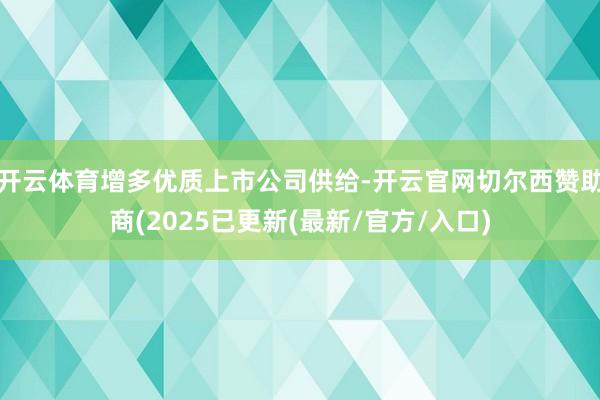 开云体育增多优质上市公司供给-开云官网切尔西赞助商(2025已更新(最新/官方/入口)