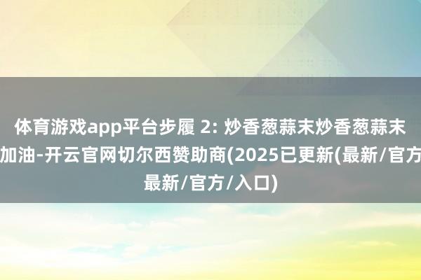 体育游戏app平台步履 2: 炒香葱蒜末炒香葱蒜末:锅中加油-开云官网切尔西赞助商(2025已更新(最新/官方/入口)
