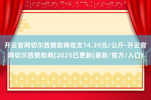 开云官网切尔西赞助商收支14.39元/公斤-开云官网切尔西赞助商(2025已更新(最新/官方/入口)