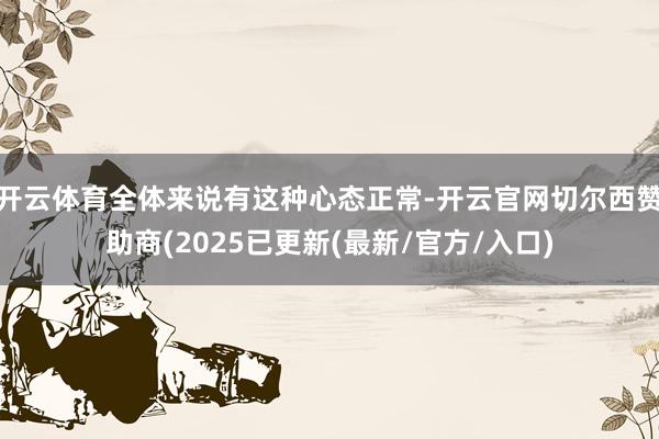 开云体育全体来说有这种心态正常-开云官网切尔西赞助商(2025已更新(最新/官方/入口)