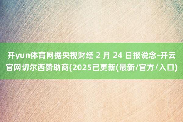 开yun体育网据央视财经 2 月 24 日报说念-开云官网切尔西赞助商(2025已更新(最新/官方/入口)