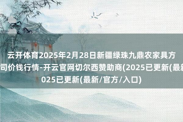云开体育2025年2月28日新疆绿珠九鼎农家具方向处罚有限公司价钱行情-开云官网切尔西赞助商(2025已更新(最新/官方/入口)