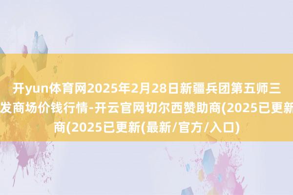 开yun体育网2025年2月28日新疆兵团第五师三和农副居品空洞批发商场价钱行情-开云官网切尔西赞助商(2025已更新(最新/官方/入口)