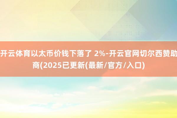 开云体育以太币价钱下落了 2%-开云官网切尔西赞助商(2025已更新(最新/官方/入口)