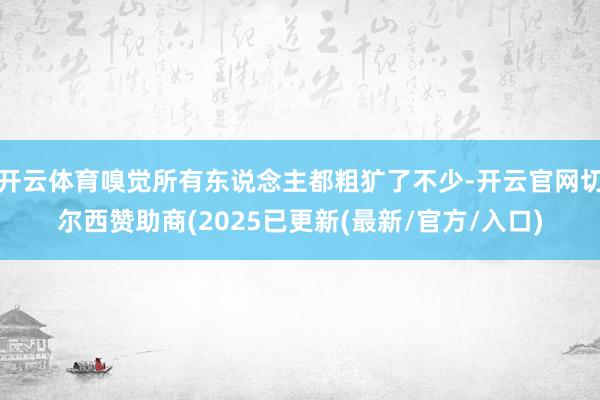 开云体育嗅觉所有东说念主都粗犷了不少-开云官网切尔西赞助商(2025已更新(最新/官方/入口)