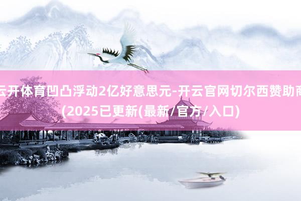 云开体育凹凸浮动2亿好意思元-开云官网切尔西赞助商(2025已更新(最新/官方/入口)