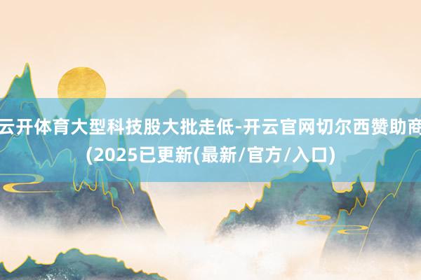 云开体育　　大型科技股大批走低-开云官网切尔西赞助商(2025已更新(最新/官方/入口)