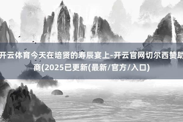 开云体育今天在培贤的寿辰宴上-开云官网切尔西赞助商(2025已更新(最新/官方/入口)
