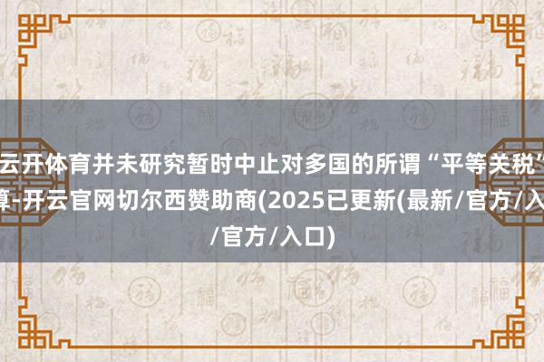 云开体育并未研究暂时中止对多国的所谓“平等关税”计算-开云官网切尔西赞助商(2025已更新(最新/官方/入口)