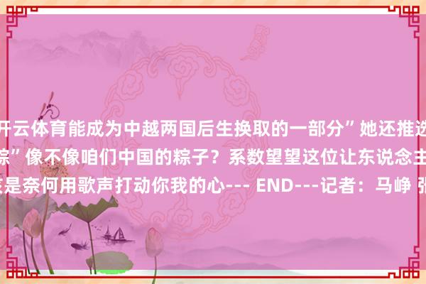 开云体育能成为中越两国后生换取的一部分”她还推选了越南家乡好意思食“米粉粽”像不像咱们中国的粽子？系数望望这位让东说念主越听越爱的女孩是奈何用歌声打动你我的心--- END---记者：马峥 张玉洁 郑开君 李勍 邹学冕编订：马萱    -开云官网切尔西赞助商(2025已更新(最新/官方/入口)