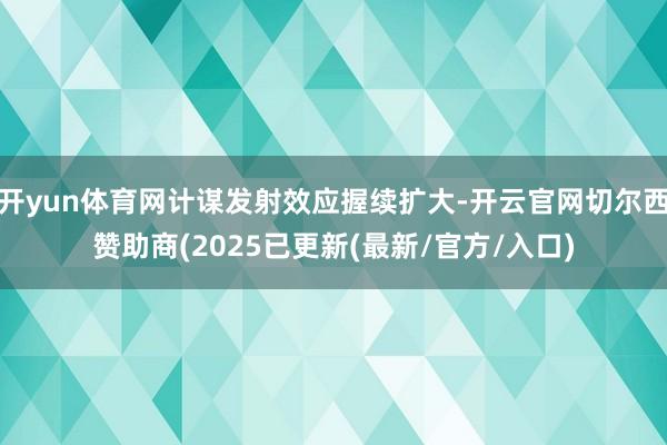 开yun体育网计谋发射效应握续扩大-开云官网切尔西赞助商(2025已更新(最新/官方/入口)