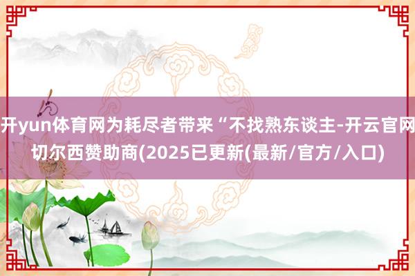开yun体育网为耗尽者带来“不找熟东谈主-开云官网切尔西赞助商(2025已更新(最新/官方/入口)