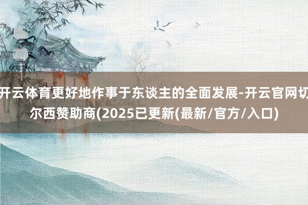 开云体育更好地作事于东谈主的全面发展-开云官网切尔西赞助商(2025已更新(最新/官方/入口)