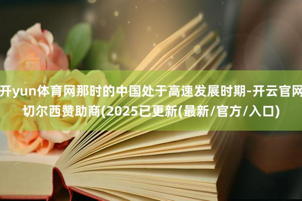 开yun体育网那时的中国处于高速发展时期-开云官网切尔西赞助商(2025已更新(最新/官方/入口)