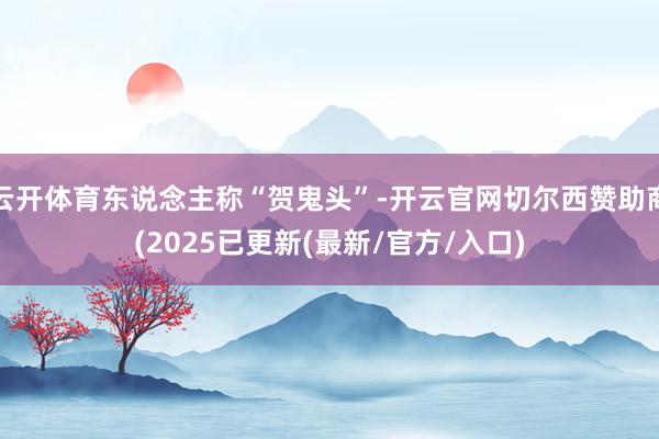 云开体育东说念主称“贺鬼头”-开云官网切尔西赞助商(2025已更新(最新/官方/入口)