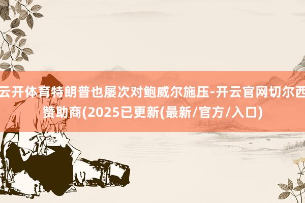 云开体育特朗普也屡次对鲍威尔施压-开云官网切尔西赞助商(2025已更新(最新/官方/入口)
