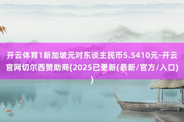 开云体育1新加坡元对东谈主民币5.5410元-开云官网切尔西赞助商(2025已更新(最新/官方/入口)