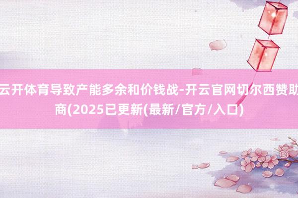 云开体育导致产能多余和价钱战-开云官网切尔西赞助商(2025已更新(最新/官方/入口)
