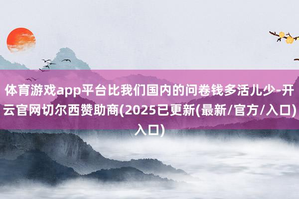 体育游戏app平台比我们国内的问卷钱多活儿少-开云官网切尔西赞助商(2025已更新(最新/官方/入口)