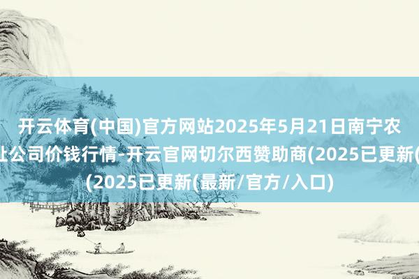 开云体育(中国)官方网站2025年5月21日南宁农居品中心有限攀扯公司价钱行情-开云官网切尔西赞助商(2025已更新(最新/官方/入口)
