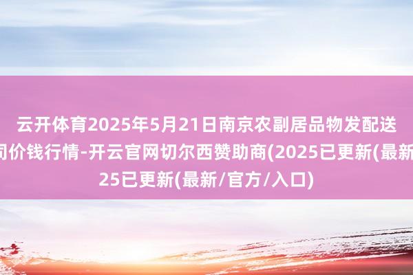 云开体育2025年5月21日南京农副居品物发配送中心有限公司价钱行情-开云官网切尔西赞助商(2025已更新(最新/官方/入口)