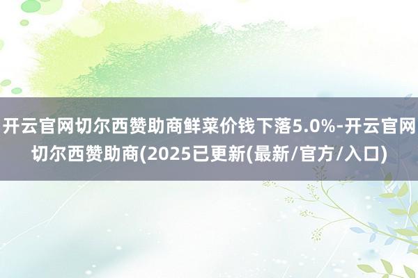 开云官网切尔西赞助商鲜菜价钱下落5.0%-开云官网切尔西赞助商(2025已更新(最新/官方/入口)