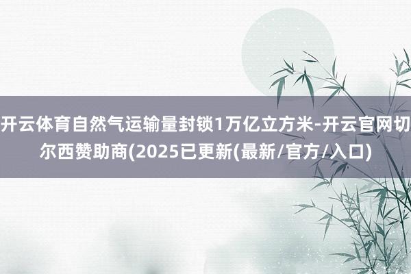 开云体育自然气运输量封锁1万亿立方米-开云官网切尔西赞助商(2025已更新(最新/官方/入口)