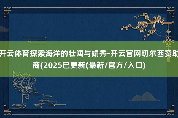 开云体育探索海洋的壮阔与娟秀-开云官网切尔西赞助商(2025已更新(最新/官方/入口)