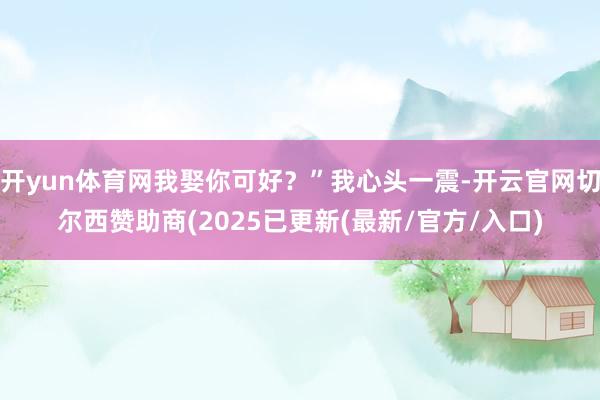 开yun体育网我娶你可好?”我心头一震-开云官网切尔西赞助商(2025已更新(最新/官方/入口)