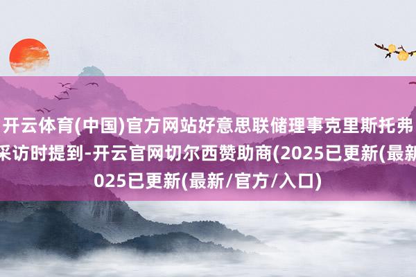 开云体育(中国)官方网站好意思联储理事克里斯托弗·沃勒在罗致采访时提到-开云官网切尔西赞助商(2025已更新(最新/官方/入口)