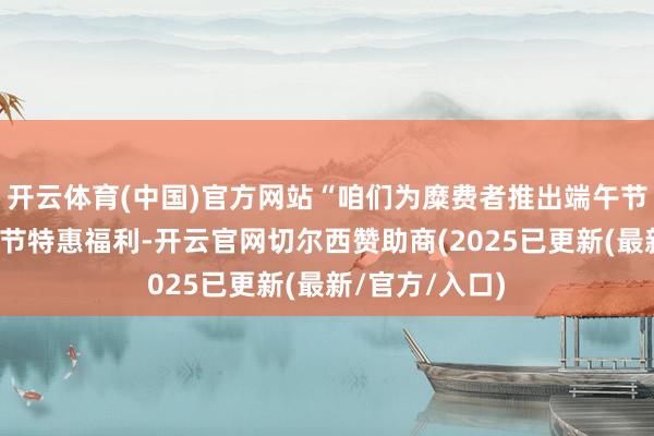 开云体育(中国)官方网站“咱们为糜费者推出端午节和儿童节的双节特惠福利-开云官网切尔西赞助商(2025已更新(最新/官方/入口)