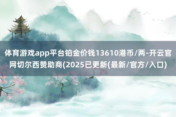 体育游戏app平台铂金价钱13610港币/两-开云官网切尔西赞助商(2025已更新(最新/官方/入口)