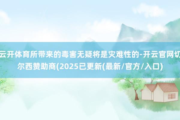 云开体育所带来的毒害无疑将是灾难性的-开云官网切尔西赞助商(2025已更新(最新/官方/入口)