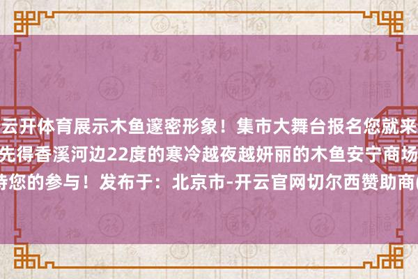 云开体育展示木鱼邃密形象！集市大舞台报名您就来仅有10个很是席位先到先得香溪河边22度的寒冷越夜越妍丽的木鱼安宁商场期待您的参与！发布于：北京市-开云官网切尔西赞助商(2025已更新(最新/官方/入口)