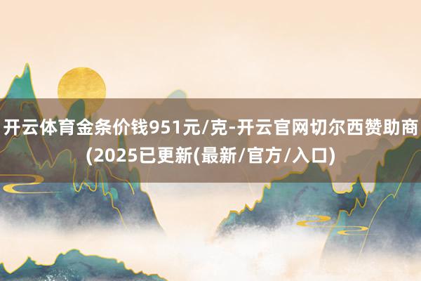 开云体育金条价钱951元/克-开云官网切尔西赞助商(2025已更新(最新/官方/入口)