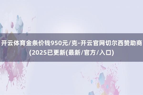 开云体育金条价钱950元/克-开云官网切尔西赞助商(2025已更新(最新/官方/入口)