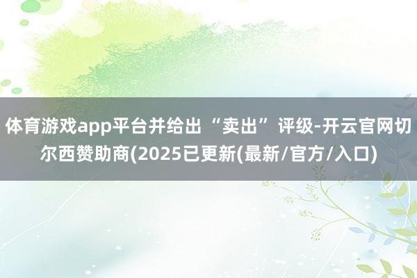 体育游戏app平台并给出 “卖出” 评级-开云官网切尔西赞助商(2025已更新(最新/官方/入口)