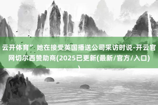 云开体育” 她在接受英国播送公司采访时说-开云官网切尔西赞助商(2025已更新(最新/官方/入口)