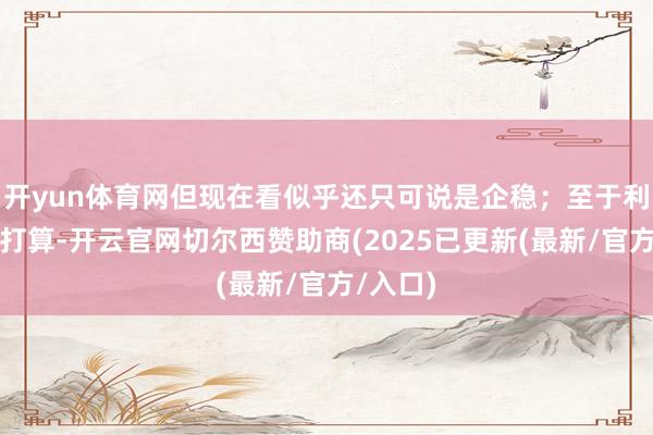 开yun体育网但现在看似乎还只可说是企稳；至于利润猜度打算-开云官网切尔西赞助商(2025已更新(最新/官方/入口)