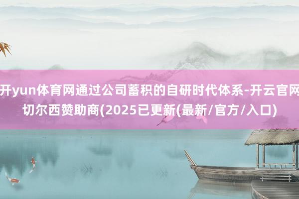 开yun体育网通过公司蓄积的自研时代体系-开云官网切尔西赞助商(2025已更新(最新/官方/入口)
