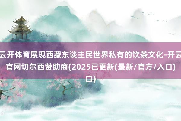 云开体育展现西藏东谈主民世界私有的饮茶文化-开云官网切尔西赞助商(2025已更新(最新/官方/入口)