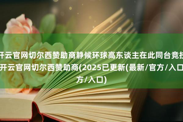 开云官网切尔西赞助商静候环球高东谈主在此同台竞技-开云官网切尔西赞助商(2025已更新(最新/官方/入口)