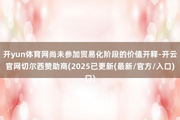 开yun体育网尚未参加贸易化阶段的价值开释-开云官网切尔西赞助商(2025已更新(最新/官方/入口)